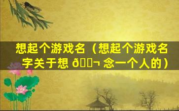 想起个游戏名（想起个游戏名字关于想 🐬 念一个人的）